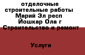 отделочные  строительные работы - Марий Эл респ., Йошкар-Ола г. Строительство и ремонт » Услуги   . Марий Эл респ.,Йошкар-Ола г.